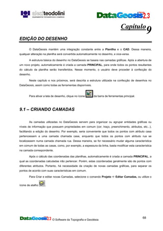 O Software da Topografia e Geodésia
68
Capítulo
9
EDIÇÃO DO DESENHO
O DataGeosis mantém uma integração constante entre a Planilha e o CAD. Dessa maneira,
qualquer alteração na planilha será convertida automaticamente no desenho, e vice-versa.
A estrutura básica do desenho no DataGeosis se baseia nas camadas gráficas. Após a abertura de
um novo projeto, automaticamente é criada a camada PRINCIPAL, para onde todos os pontos resultantes
do cálculo da planilha serão transferidos. Nesse momento, o usuário deve proceder à confecção do
desenho.
Neste capítulo e nos próximos, será descrita a estrutura utilizada na confecção de desenhos no
DataGeosis, assim como todas as ferramentas disponíveis.
Para ativar a tela de desenho, clique no ícone da barra de ferramentas principal.
9.1 – CRIANDO CAMADAS
As camadas utilizadas no DataGeosis servem para organizar ou agrupar entidades gráficas ou
níveis de informação que possuem propriedades em comum (cor, traço, preenchimento, atributos, etc...),
facilitando a edição do desenho. Por exemplo, seria conveniente que todos os pontos com atributo casa
pertencessem a uma camada chamada casa, enquanto que todos os pontos com atributo rua se
localizassem numa camada chamada rua. Dessa maneira, se for necessário mudar alguma característica
em comum de todas as casas, como, por exemplo, a espessura da linha, basta modificar esta característica
na camada correspondente.
Após o cálculo das coordenadas das planilhas, automaticamente é criada a camada PRINCIPAL, a
qual as coordenadas calculadas irão pertencer. Porém, estas coordenadas geralmente são de pontos com
diferentes atributos. Portanto, há necessidade da criação de novas camadas gráficas, para separar os
pontos de acordo com suas características em comum.
Para Criar e editar novas Camadas, selecione o comando Projeto Editar Camadas, ou utilize o
ícone de atalho .
 