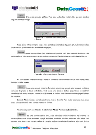 O Software da Topografia e Geodésia
70
Cria novas camadas gráficas. Para isso, basta clicar neste botão, que será aberta a
seguinte caixa de diálogo:
Figura 9.3 – Definindo um nome para a
Camada.
Nesta caixa, defina um nome para a nova camada a ser criada e clique em OK. Automaticamente a
nova camada aparecerá na lista de camadas do projeto.
Define um novo nome para uma camada existente. Para isso, selecione a camada a ser
renomeada, na lista de camadas do projeto e clique neste botão. Será aberta a seguinte caixa de diálogo:
Figura 9.4 – Renomeando uma Camada.
Na caixa aberta, será selecionado o nome da camada a ser renomeada. Dê um novo nome para a
camada e clique em OK.
Apaga uma camada existente. Para isso, selecione a camada a ser apagada na lista de
camadas do projeto e clique neste botão. Será aberta uma caixa de diálogo perguntando se você tem
certeza de que deseja apagar a camada. Clique em Sim. A camada será automaticamente apagada da lista
de camadas.
Camada Atual: mostra a camada atualmente ativa no desenho. Para mudar a camada atual, clique
nesta caixa e selecione outra camada na lista de opções.
As camadas podem ser utilizadas de três formas: Ativas, Passivas ou Escondidas.
Se uma camada estiver ativa, suas entidades serão visualizadas no desenho e o
usuário poderá criar novas entidades, apagar entidades existentes ou ainda alterá-las. Para tornar uma
camada ativa, selecione a camada na lista de camadas e clique neste botão. Para tornar ativa mais de uma
 