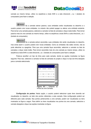 O Software da Topografia e Geodésia
71
camada ao mesmo tempo, utilize na seqüência a tecla Shift e a seta direcional ↓ ou ↑ (teclado do
computador) para fazer a seleção.
Se a camada estiver passiva, suas entidades serão visualizadas no desenho e o
usuário poderá criar novas entidades, no entanto não poderá apagar ou alterar uma entidade existente.
Para tornar uma camada passiva, selecione a camada na lista de camadas e clique neste botão. Para tornar
passiva mais de uma camada ao mesmo tempo, utilize na seqüência a tecla Shift e a seta direcional ↓ ou ↑
(teclado do computador).
Se a camada estiver escondida, suas entidades não serão visualizadas no desenho,
mas ainda assim o usuário poderá criar novas entidades. Como as entidades não estão visíveis, não se
pode alterá-las ou apagá-las. Para que uma camada fique escondida, selecione a camada na lista de
camadas e clique neste botão. Para tornar escondida mais de uma camada ao mesmo tempo, utilize na
seqüência a tecla Shift e a seta direcional ↓ ou ↑ (teclado do computador) para fazer a seleção.
Pode-se escolher um tipo de linha para cada camada, dentre as opções mostradas na figura
seguinte: Para isso, selecione a camada na lista de camadas do projeto e clique no tipo de linha desejado
para a camada selecionada.
Figura 9.5 – Editando as
linhas de uma Camada.
Configuração de pontos: Nesta opção, o usuário poderá selecionar quais itens deverão ser
visualizados no desenho, ao lado dos pontos referentes a esta camada. Esta configuração poderá ser
diferente para cada camada. Nos pontos pertencentes a uma camada, podem ser visualizados os itens
mostrados na figura a seguir. Para definir os itens visualizados nos pontos de uma camada, selecione a
camada desejada e clique nas opções mostradas na figura.
 