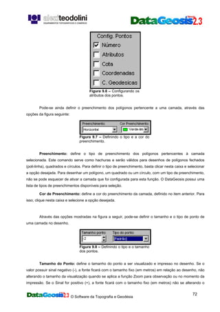 O Software da Topografia e Geodésia
72
Figura 9.6 – Configurando os
atributos dos pontos.
Pode-se ainda definir o preenchimento dos polígonos pertencente a uma camada, através das
opções da figura seguinte:
Figura 9.7 – Definindo o tipo e a cor do
preenchimento.
Preenchimento: define o tipo de preenchimento dos polígonos pertencentes à camada
selecionada. Este comando serve como hachuras e serão válidos para desenhos de polígonos fechados
(poli-linha), quadrados e círculos. Para definir o tipo de preenchimento, basta clicar nesta caixa e selecionar
a opção desejada. Para desenhar um polígono, um quadrado ou um círculo, com um tipo de preenchimento,
não se pode esquecer de ativar a camada que foi configurada para esta função. O DataGeosis possui uma
lista de tipos de preenchimentos disponíveis para seleção.
Cor de Preenchimento: define a cor do preenchimento da camada, definido no item anterior. Para
isso, clique nesta caixa e selecione a opção desejada.
Através das opções mostradas na figura a seguir, pode-se definir o tamanho e o tipo de ponto de
uma camada no desenho.
Figura 9.8 – Definindo o tipo e o tamanho
dos pontos.
Tamanho do Ponto: define o tamanho do ponto a ser visualizado e impresso no desenho. Se o
valor possuir sinal negativo (-), a fonte ficará com o tamanho fixo (em metros) em relação ao desenho, não
alterando o tamanho da visualização quando se aplica a função Zoom para observação ou no momento da
impressão. Se o Sinal for positivo (+), a fonte ficará com o tamanho fixo (em metros) não se alterando o
 