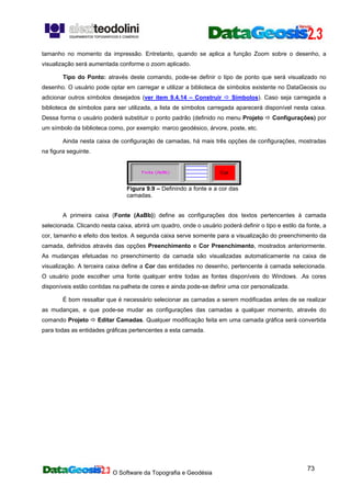 O Software da Topografia e Geodésia
73
tamanho no momento da impressão. Entretanto, quando se aplica a função Zoom sobre o desenho, a
visualização será aumentada conforme o zoom aplicado.
Tipo do Ponto: através deste comando, pode-se definir o tipo de ponto que será visualizado no
desenho. O usuário pode optar em carregar e utilizar a biblioteca de símbolos existente no DataGeosis ou
adicionar outros símbolos desejados (ver item 9.4.14 – Construir Símbolos). Caso seja carregada a
biblioteca de símbolos para ser utilizada, a lista de símbolos carregada aparecerá disponível nesta caixa.
Dessa forma o usuário poderá substituir o ponto padrão (definido no menu Projeto Configurações) por
um símbolo da biblioteca como, por exemplo: marco geodésico, árvore, poste, etc.
Ainda nesta caixa de configuração de camadas, há mais três opções de configurações, mostradas
na figura seguinte.
Figura 9.9 – Definindo a fonte e a cor das
camadas.
A primeira caixa (Fonte (AaBb)) define as configurações dos textos pertencentes à camada
selecionada. Clicando nesta caixa, abrirá um quadro, onde o usuário poderá definir o tipo e estilo da fonte, a
cor, tamanho e efeito dos textos. A segunda caixa serve somente para a visualização do preenchimento da
camada, definidos através das opções Preenchimento e Cor Preenchimento, mostrados anteriormente.
As mudanças efetuadas no preenchimento da camada são visualizadas automaticamente na caixa de
visualização. A terceira caixa define a Cor das entidades no desenho, pertencente à camada selecionada.
O usuário pode escolher uma fonte qualquer entre todas as fontes disponíveis do Windows. .As cores
disponíveis estão contidas na palheta de cores e ainda pode-se definir uma cor personalizada.
É bom ressaltar que é necessário selecionar as camadas a serem modificadas antes de se realizar
as mudanças, e que pode-se mudar as configurações das camadas a qualquer momento, através do
comando Projeto Editar Camadas. Qualquer modificação feita em uma camada gráfica será convertida
para todas as entidades gráficas pertencentes a esta camada.
 