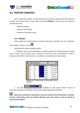 O Software da Topografia e Geodésia
74
9.2. TROCAR CAMADAS
Após a criação das camadas, o usuário deverá alocar os pontos da planilha para suas respectivas
camadas, uma vez que todos os pontos estão na camada PRINCIPAL. Há três formas para trocar as
camadas dos pontos:
- Utilizando a Planilha.
- Utilizando o Menu Alterar.
- Utilizando a Função Auto Croqui.
9.2.1. Planilha
Pode-se alterar as camadas gráficas dos pontos diretamente na planilha. Para isso, inicialmente,
ative a planilha , clicando no ícone .
Na tela da planilha, siga as etapas seguintes:
1 - Selecione o ponto que se deseja alterar a camada, clicando com o botão esquerdo do mouse
sobre o mesmo. Caso se queira mudar a camada de mais de um ponto simultaneamente, utilize na
seqüência a tecla Shift e a seta direcional ↓ ou ↑ (teclado do computador) para fazer a seleção.
Figura 9.10 – Selecionando os pontos para troca de
camada.
2 – Na caixa , localizada no canto superior direito da barra de
ferramentas, selecione a camada para a qual os pontos selecionados serão transferidos.
Nesta caixa inicialmente é apresentado o nome da camada do ponto selecionado na planilha.
Se forem selecionados pontos de camadas diferentes, esta caixa mostra o nome da camada do
último ponto da seleção.
 