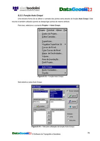 O Software da Topografia e Geodésia
76
9.2.3. Função Auto Croqui
Uma terceira forma de se alterar a camada dos pontos seria através da função Auto Croqui. Este
recurso é também utilizado quando se deseja ligar pontos de mesmo atributo.
Para isso, selecione o comando Projeto Auto Croqui.
Figura 9.13 – Função Auto Croqui.
Será aberta a caixa Auto Croqui.
Figura 9.14 – Tela para utilização da função Auto-Croqui.
 