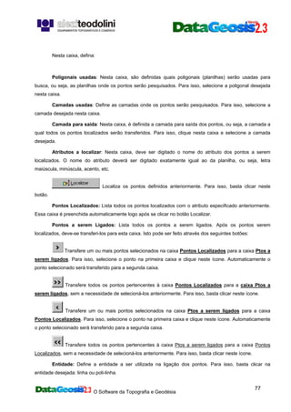 O Software da Topografia e Geodésia
77
Nesta caixa, defina:
Poligonais usadas: Nesta caixa, são definidas quais poligonais (planilhas) serão usadas para
busca, ou seja, as planilhas onde os pontos serão pesquisados. Para isso, selecione a poligonal desejada
nesta caixa.
Camadas usadas: Define as camadas onde os pontos serão pesquisados. Para isso, selecione a
camada desejada nesta caixa.
Camada para saída: Nesta caixa, é definida a camada para saída dos pontos, ou seja, a camada a
qual todos os pontos localizados serão transferidos. Para isso, clique nesta caixa e selecione a camada
desejada.
Atributos a localizar: Nesta caixa, deve ser digitado o nome do atributo dos pontos a serem
localizados. O nome do atributo deverá ser digitado exatamente igual ao da planilha, ou seja, letra
maiúscula, minúscula, acento, etc.
Localiza os pontos definidos anteriormente. Para isso, basta clicar neste
botão.
Pontos Localizados: Lista todos os pontos localizados com o atributo especificado anteriormente.
Essa caixa é preenchida automaticamente logo após se clicar no botão Localizar.
Pontos a serem Ligados: Lista todos os pontos a serem ligados. Após os pontos serem
localizados, deve-se transferi-los para esta caixa. Isto pode ser feito através dos seguintes botões:
Transfere um ou mais pontos selecionados na caixa Pontos Localizados para a caixa Ptos a
serem ligados. Para isso, selecione o ponto na primeira caixa e clique neste ícone. Automaticamente o
ponto selecionado será transferido para a segunda caixa.
Transfere todos os pontos pertencentes à caixa Pontos Localizados para a caixa Ptos a
serem ligados, sem a necessidade de selecioná-los anteriormente. Para isso, basta clicar neste ícone.
Transfere um ou mais pontos selecionados na caixa Ptos a serem ligados para a caixa
Pontos Localizados. Para isso, selecione o ponto na primeira caixa e clique neste ícone. Automaticamente
o ponto selecionado será transferido para a segunda caixa.
Transfere todos os pontos pertencentes à caixa Ptos a serem ligados para a caixa Pontos
Localizados, sem a necessidade de selecioná-los anteriormente. Para isso, basta clicar neste ícone.
Entidade: Define a entidade a ser utilizada na ligação dos pontos. Para isso, basta clicar na
entidade desejada: linha ou poli-linha.
 
