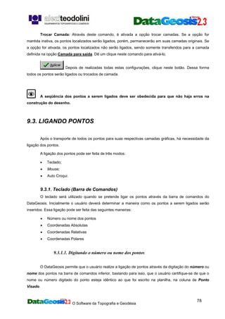 O Software da Topografia e Geodésia
78
Trocar Camada: Através deste comando, é ativada a opção trocar camadas. Se a opção for
mantida inativa, os pontos localizados serão ligados, porém, permanecerão em suas camadas originais. Se
a opção for ativada, os pontos localizados não serão ligados, sendo somente transferidos para a camada
definida na opção Camada para saída. Dê um clique neste comando para ativá-lo.
Depois de realizadas todas estas configurações, clique neste botão. Dessa forma
todos os pontos serão ligados ou trocados de camada.
A seqüência dos pontos a serem ligados deve ser obedecida para que não haja erros na
construção do desenho.
9.3. LIGANDO PONTOS
Após o transporte de todos os pontos para suas respectivas camadas gráficas, há necessidade da
ligação dos pontos.
A ligação dos pontos pode ser feita de três modos:
• Teclado;
• Mouse;
• Auto Croqui.
9.3.1. Teclado (Barra de Comandos)
O teclado será utilizado quando se pretende ligar os pontos através da barra de comandos do
DataGeosis. Inicialmente o usuário deverá determinar a maneira como os pontos a serem ligados serão
inseridos. Essa ligação pode ser feita das seguintes maneiras:
• Número ou nome dos pontos
• Coordenadas Absolutas
• Coordenadas Relativas
• Coordenadas Polares
9.3.1.1. Digitando o número ou nome dos pontos
O DataGeosis permite que o usuário realize a ligação de pontos através da digitação do número ou
nome dos pontos na barra de comandos inferior, bastando para isso, que o usuário certifique-se de que o
nome ou número digitado do ponto esteja idêntico ao que foi escrito na planilha, na coluna de Ponto
Visado.
 