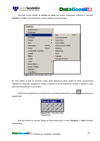 O Software da Topografia e Geodésia
79
Para ligar pontos através do número ou nome dos pontos, inicialmente, selecione o comando
Construir Linha, onde será aberto o menu mostrado na figura a seguir:
Figura 9.15 – Construindo uma Linha.
No menu aberto ao lado do comando Linhas, estão disponíveis várias opções de linhas convencionais
utilizadas em desenhos topográficos. Dentre o conjunto de linhas disponíveis, escolha e selecione a que
seja mais adequada para o seu projeto.
Outra forma de selecionar o comando linha, é mantendo pressionado o ícone , até aparecer a
seguinte tela:
Figura 9.16 – Tipos de Linhas
Topográficas.
Esta tela fornece as mesmas opções de linhas disponíveis no menu Construir Linha mostrado
anteriormente.
 