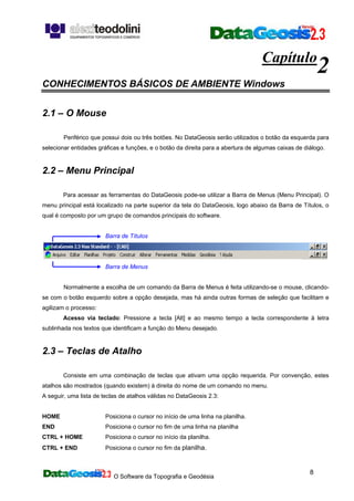O Software da Topografia e Geodésia
8
Capítulo
2
CONHECIMENTOS BÁSICOS DE AMBIENTE Windows
2.1 – O Mouse
Periférico que possui dois ou três botões. No DataGeosis serão utilizados o botão da esquerda para
selecionar entidades gráficas e funções, e o botão da direita para a abertura de algumas caixas de diálogo.
2.2 – Menu Principal
Para acessar as ferramentas do DataGeosis pode-se utilizar a Barra de Menus (Menu Principal). O
menu principal está localizado na parte superior da tela do DataGeosis, logo abaixo da Barra de Títulos, o
qual é composto por um grupo de comandos principais do software.
Barra de Títulos
Barra de Menus
Normalmente a escolha de um comando da Barra de Menus é feita utilizando-se o mouse, clicando-
se com o botão esquerdo sobre a opção desejada, mas há ainda outras formas de seleção que facilitam e
agilizam o processo:
Acesso via teclado: Pressione a tecla [Alt] e ao mesmo tempo a tecla correspondente à letra
sublinhada nos textos que identificam a função do Menu desejado.
2.3 – Teclas de Atalho
Consiste em uma combinação de teclas que ativam uma opção requerida. Por convenção, estes
atalhos são mostrados (quando existem) à direita do nome de um comando no menu.
A seguir, uma lista de teclas de atalhos válidas no DataGeosis 2.3:
HOME Posiciona o cursor no início de uma linha na planilha.
END Posiciona o cursor no fim de uma linha na planilha
CTRL + HOME Posiciona o cursor no início da planilha.
CTRL + END Posiciona o cursor no fim da planilha.
 