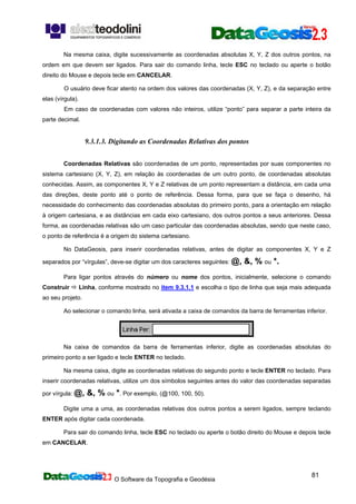 O Software da Topografia e Geodésia
81
Na mesma caixa, digite sucessivamente as coordenadas absolutas X, Y, Z dos outros pontos, na
ordem em que devem ser ligados. Para sair do comando linha, tecle ESC no teclado ou aperte o botão
direito do Mouse e depois tecle em CANCELAR.
O usuário deve ficar atento na ordem dos valores das coordenadas (X, Y, Z), e da separação entre
elas (vírgula).
Em caso de coordenadas com valores não inteiros, utilize “ponto” para separar a parte inteira da
parte decimal.
9.3.1.3. Digitando as Coordenadas Relativas dos pontos
Coordenadas Relativas são coordenadas de um ponto, representadas por suas componentes no
sistema cartesiano (X, Y, Z), em relação às coordenadas de um outro ponto, de coordenadas absolutas
conhecidas. Assim, as componentes X, Y e Z relativas de um ponto representam a distância, em cada uma
das direções, deste ponto até o ponto de referência. Dessa forma, para que se faça o desenho, há
necessidade do conhecimento das coordenadas absolutas do primeiro ponto, para a orientação em relação
à origem cartesiana, e as distâncias em cada eixo cartesiano, dos outros pontos a seus anteriores. Dessa
forma, as coordenadas relativas são um caso particular das coordenadas absolutas, sendo que neste caso,
o ponto de referência é a origem do sistema cartesiano.
No DataGeosis, para inserir coordenadas relativas, antes de digitar as componentes X, Y e Z
separados por “vírgulas”, deve-se digitar um dos caracteres seguintes: @, &, % ou *.
Para ligar pontos através do número ou nome dos pontos, inicialmente, selecione o comando
Construir Linha, conforme mostrado no item 9.3.1.1 e escolha o tipo de linha que seja mais adequada
ao seu projeto.
Ao selecionar o comando linha, será ativada a caixa de comandos da barra de ferramentas inferior.
Na caixa de comandos da barra de ferramentas inferior, digite as coordenadas absolutas do
primeiro ponto a ser ligado e tecle ENTER no teclado.
Na mesma caixa, digite as coordenadas relativas do segundo ponto e tecle ENTER no teclado. Para
inserir coordenadas relativas, utilize um dos símbolos seguintes antes do valor das coordenadas separadas
por vírgula: @, &, % ou *. Por exemplo, (@100, 100, 50).
Digite uma a uma, as coordenadas relativas dos outros pontos a serem ligados, sempre teclando
ENTER após digitar cada coordenada.
Para sair do comando linha, tecle ESC no teclado ou aperte o botão direito do Mouse e depois tecle
em CANCELAR.
 