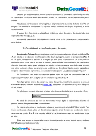 O Software da Topografia e Geodésia
82
Observe que a coordenada do primeiro ponto deve ser absoluta (arbitrada ou verdadeira), enquanto
as coordenadas dos outros pontos são relativas, ou seja, as coordenadas de um ponto em relação ao
anterior.
Através das coordenadas do primeiro ponto, o programa orienta a posição deste no desenho, em
relação a um sistema de coordenadas. O segundo ponto é orientado em relação ao primeiro, e assim
sucessivamente.
O usuário deve ficar atento na utilização do símbolo, na ordem dos valores das coordenadas e da
separação entre elas: (@x, y, z).
Em caso de coordenadas com valores não inteiros, utilize “ponto” para separar a parte inteira da
parte decimal.
9.3.1.4. - Digitando as coordenadas polares dos pontos
Coordenadas Polares são coordenadas de um ponto, representadas pelo Azimute e distância (Az,
d), em relação às coordenadas absolutas conhecidas de um outro ponto. Assim, as componentes (Az e d)
de um ponto, representam a distância e a direção que este ponto se encontra de um outro ponto de
referência. Dessa forma, para se proceder ao desenho, há necessidade do conhecimento das coordenadas
absolutas do primeiro ponto, para a orientação em relação à origem cartesiana, e as distâncias e azimutes
dos outros pontos em relação aos anteriores, na seqüência que deverão ser ligados. Assim, a posição de
um ponto é determinada e representada por suas coordenadas polares (Az, d) separados por “vírgulas”.
No DataGeosis, para inserir coordenadas polares, antes de digitar as componentes (Az e d)
separadas por “vírgulas”, deve-se digitar um dos caracteres seguintes: < ou >.
Para ligar pontos através do número ou nome dos pontos, inicialmente, selecione o comando
Construir Linha, conforme mostrado no item 9.3.1.1 e escolha o tipo de linha que seja mais adequada
ao seu projeto.
Ao selecionar o comando linha, será ativada a caixa de comandos da barra de ferramentas inferior.
Na caixa de comandos da barra de ferramentas inferior, digite as coordenadas absolutas do
primeiro ponto a ser ligado e tecle ENTER no teclado.
Na mesma caixa, digite as coordenadas polares do segundo ponto e tecle ENTER no teclado. Para
inserir coordenadas polares, utilize um dos símbolos seguintes antes do valor das coordenadas polares
separadas por vírgula: < ou >. Por exemplo, <60°30’20”, d. Para inserir o valor do ângulo basta digitar
60.3020.
Digite uma a uma, as coordenadas polares dos outros pontos a serem ligados, sempre teclando
ENTER após digitar cada coordenada.
 