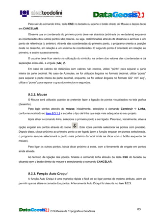 O Software da Topografia e Geodésia
83
Para sair do comando linha, tecle ESC no teclado ou aperte o botão direito do Mouse e depois tecle
em CANCELAR.
Observe que a coordenada do primeiro ponto deve ser absoluta (arbitrada ou verdadeira) enquanto
as coordenadas dos outros pontos são polares, ou seja, determinadas através da distância e azimute a um
ponto de referência (o anterior). Através das coordenadas do primeiro ponto, o programa orienta a posição
deste no desenho, em relação a um sistema de coordenadas. O segundo ponto é orientado em relação ao
primeiro, e assim sucessivamente.
O usuário deve ficar atento na utilização do símbolo, na ordem dos valores das coordenadas e da
separação entre elas, a vírgula (<Az, d).
Em caso de valores de distâncias com valores não inteiros, utilize “ponto” para separar a parte
inteira da parte decimal. No caso de Azimutes, se for utilizado ângulos no formato decimal, utilize “ponto”
para separar a parte inteira da parte decimal, enquanto, se for utilizar ângulos no formato GG° min’ seg”,
utilize o “ponto” para separar o grau dos minutos e segundos.
9.3.2. Mouse
O Mouse será utilizado quando se pretende fazer a ligação de pontos visualizados na tela gráfica
(desenho).
Para ligar pontos através do mouse, inicialmente, selecione o comando Construir Linha,
conforme mostrado no item 9.3.1.1 e escolha o tipo de linha que seja mais adequada ao seu projeto.
Após ativar o comando linha, selecione o primeiro ponto a ser ligado. Para isso, inicialmente, ative a
opção engatar em pontos através do ícone . Este ícone permite selecionar os pontos com precisão.
Depois disso, clique próximo ao primeiro ponto a ser ligado (com a função engatar em pontos selecionada,
o programa sempre selecionará o ponto mais próximo do local onde se clicar com o botão esquerdo do
mouse).
Para ligar os outros pontos, basta clicar próximo a estes, com a ferramenta de engate em pontos
ainda ativada.
Ao término da ligação dos pontos, finalize o comando linha através da tecla ESC do teclado ou
clicando com o botão direito do mouse e selecionando o comando CANCELAR.
9.3.3. Função Auto Croqui
A função Auto Croqui é uma maneira rápida e fácil de se ligar pontos de mesmo atributo, além de
permitir que se altere a camada dos pontos. A ferramenta Auto Croqui foi descrita no item 9.2.3.
 