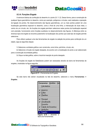 O Software da Topografia e Geodésia
84
9.3.4. Funções Engate
A estrutura básica da confecção do desenho é o ponto (X, Y, Z). Dessa forma, para a construção de
qualquer figura geométrica no desenho, como por exemplo, polígonos e círculos, será realizada a operação
de ligação de pontos. No desenvolvimento das figuras geométricas, um ou mais pontos podem ter uma
localização geométrica especial no desenho, como o final de uma linha, a intersecção de duas retas, o
centro de um círculo, etc. As funções de engate permitem selecionar estes pontos de localização especial
com precisão, funcionando como funções auxiliares no desenvolvimento das figuras. A diferença entre os
diversos tipos de engate se encontra justamente na localização dos pontos que cada tipo de engate permite
selecionar.
Para utilizar qualquer uma das ferramentas de engate na seleção de pontos para confecção de um
objeto, siga as seguintes etapas:
1. Selecione a entidade gráfica a ser construída, como linha, poli-linha, círculo, etc;
2. Selecione a função de engate desejada, de acordo com a localização do ponto a ser selecionado
para a construção da entidade gráfica;
3. Clique na tela gráfica, sobre o local de inserção do ponto desejado.
As funções de engate do DataGeosis podem ser acessadas através da barra de ferramentas de
engates, mostradas na figura seguinte.
Figura 9.17 – Ferramentas de Engates
Se esta barra não estiver visualizada na tela de desenho, selecione o menu Ferramentas
Engates.
Figura 9.18 – Ativando a
Barra de Ferramentas.
 