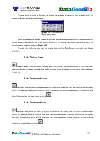 O Software da Topografia e Geodésia
85
Pode-se ainda acessar as funções de engate, clicando-se no desenho com o botão direito do
mouse, onde será aberta a seguinte caixa:
Figura 9.19 – Ferramentas de
Engate: menu rápido.
Estas ferramentas de engate, quando acessadas, estarão ativas somente para o próximo clique do
mouse. Para os demais cliques, ficará ativa a ferramenta de engate que estiver marcada na barra de
ferramentas de engates, conforme Figura 9.17.
A seguir são definidos cada tipo de engate disponível no DataGeosis, mostrados nas figuras
anteriores.
9.3.4.1 Nenhum Engate
Desativa as Funções de Engate. Deve ser selecionado após o uso de alguma das funções de engate,
caso contrário tal função se manterá ativa e não permitirá o uso de outras funções como linha, polilinhas,
círculo, etc.
9.3.4.2 Engatar em Extremo
Permite a seleção de um ponto localizado no extremo de uma linha, para a construção de um objeto
gráfico. Por exemplo, pode-se construir um círculo com centro em um ponto localizado no extremo de uma
linha. Para desativar o engate clique no ícone .
9.3.4.3 Engatar em Centro
Permite a seleção de um ponto localizado no centro de um círculo, para a construção de um objeto
gráfico. Por exemplo, pode-se construir uma linha com um dos extremos localizado no centro de um círculo.
Para isso deve-se clicar sobre a linha do círculo para que possibilite o engate no centro do círculo. Para
desativar o engate clique no ícone .
 