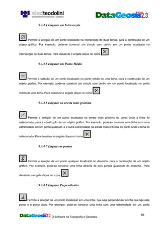 O Software da Topografia e Geodésia
86
9.3.4.4 Engatar em Intersecção
: Permite a seleção de um ponto localizado na intersecção de duas linhas, para a construção de um
objeto gráfico. Por exemplo, pode-se construir um círculo com centro em um ponto localizado na
intersecção de duas linhas. Para desativar o engate clique no ícone .
9.3.4.5 Engatar em Ponto Médio
Permite a seleção de um ponto localizado no ponto médio de uma linha, para a construção de um
objeto gráfico. Por exemplo, pode-se construir um círculo com centro em um ponto localizado no ponto
médio de uma linha. Para desativar o engate clique no ícone .
9.3.4.6 Engatar na aresta mais próxima
Permite a seleção de um ponto localizado na aresta mais próxima do ponto onde a linha foi
selecionada, para a construção de um objeto gráfico. Por exemplo, pode-se construir uma linha com uma
extremidade em um ponto qualquer, e a outra extremidade na aresta mais próxima do ponto onde a linha foi
selecionada. Para desativar o engate clique no ícone .
9.3.4.7 Engate em pontos
Permite a seleção de um ponto qualquer localizado no desenho, para a construção de um objeto
gráfico. Por exemplo, pode-se construir uma linha através de dois pontos quaisquer do desenho.. Para
desativar o engate clique no ícone .
9.3.4.8 Engatar Perpendicular
Permite a seleção de um ponto localizado em uma linha, que seja perpendicular à linha que liga este
ponto e o ponto ativo. Por exemplo, pode-se construir uma linha com uma extremidade em um ponto
 