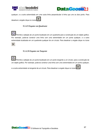 O Software da Topografia e Geodésia
87
qualquer, e a outra extremidade em uma outra linha perpendicular à linha que une os dois ponto. Para
desativar o engate clique no ícone .
9.3.4.9 Engatar em Quadrante
Permite a seleção de um ponto localizado em um quadrante para a construção de um objeto gráfico.
Por exemplo, pode-se construir uma linha com uma extremidade em um ponto qualquer, e a outra
extremidade localizada em um quadrante qualquer de um círculo. Para desativar o engate clique no ícone
.
9.3.4.10 Engatar em Tangente
Permite a seleção de um ponto localizado em um ponto tangente a um círculo, para a construção de
um objeto gráfico. Por exemplo, pode-se construir uma linha com uma extremidade em um ponto qualquer,
e a outra extremidade na tangente de um círculo. Para desativar o engate clique no ícone .
 