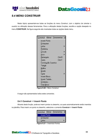 O Software da Topografia e Geodésia
88
9.4 MENU CONSTRUIR
Neste tópico apresentam-se todas as funções do menu Construir, com o objetivo de orientar o
usuário na utilização dessas ferramentas. Para a utilização destas funções, escolha a opção desejada no
menu CONSTRUIR. Na figura seguinte são mostradas todas as opções deste menu.
Figura 9.20 – Menu Construir.
A seguir são apresentados todos estes comandos.
9.4.1 Construir Inserir Ponto
Através desta função, pode-se inserir pontos no desenho, os quais automaticamente serão inseridos
na planilha. Para inserir um ponto no desenho, selecione o comando Construir Inserir Ponto
Figura 9.21 – Inserindo Pontos.
 