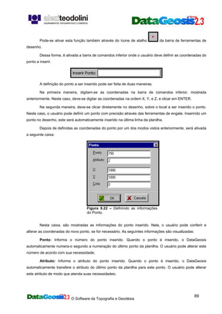 O Software da Topografia e Geodésia
89
Pode-se ativar esta função também através do ícone de atalho da barra de ferramentas de
desenho.
Dessa forma, é ativada a barra de comandos inferior onde o usuário deve definir as coordenadas do
ponto a inserir.
A definição do ponto a ser inserido pode ser feita de duas maneiras.
Na primeira maneira, digitam-se as coordenadas na barra de comandos inferior, mostrada
anteriormente. Neste caso, deve-se digitar as coordenadas na ordem X, Y, e Z, e clicar em ENTER.
Na segunda maneira, deve-se clicar diretamente no desenho, sobre o local a ser inserido o ponto.
Neste caso, o usuário pode definir um ponto com precisão através das ferramentas de engate. Inserindo um
ponto no desenho, este será automaticamente inserido na última linha da planilha.
Depois de definidas as coordenadas do ponto por um dos modos vistos anteriormente, será ativada
a seguinte caixa:
Figura 9.22 – Definindo as informações
do Ponto.
Nesta caixa, são mostradas as informações do ponto inserido. Nela, o usuário pode conferir e
alterar as coordenadas do novo ponto, se for necessário. As seguintes informações são visualizadas:
Ponto: Informa o número do ponto inserido. Quando o ponto é inserido, o DataGeosis
automaticamente numera-o segundo a numeração do último ponto da planilha. O usuário pode alterar este
número de acordo com sua necessidade;
Atributo: Informa o atributo do ponto inserido. Quando o ponto é inserido, o DataGeosis
automaticamente transfere o atributo do último ponto da planilha para este ponto. O usuário pode alterar
este atributo de modo que atenda suas necessidades;
 