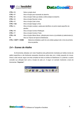 O Software da Topografia e Geodésia
9
CTRL + S Salva o projeto atual.
CTRL + P Ativa a função para impressão do desenho.
CTRL + Z Ativa a função Voltar que desfaz a última edição do desenho.
CTRL + X Ativa a função Recortar Linhas.
CTRL + V Ativa a função Colar Linhas.
CTRL + Del Ativa a função Apagar Linhas
CTRL + L Ativa a função Localizar, usada para identificar um ponto visado específico da
planilha.
CTRL + R Ativa a função Construir Retângulo
CTRL + T Ativa a função Construir Texto.
CTRL + M Ativa a função Alterar Mover, utilizada para mover a (s) entidade (s) selecionada (s).
F1 Ativa os Tópicos de Ajuda do DataGeosis.
CTRL + SHIFT + HOME Seleciona entidades a partir de uma célula qualquer até o início da primeira
linha da planilha.
2.4 – Ícones de Atalho
As ferramentas utilizadas com maior freqüência são graficamente mostradas por botões (ícones de
atalho) específicos e são facilmente acessados clicando-se sobre eles com o botão esquerdo do mouse.
Anexo a este manual, segue uma lista completa de todos os botões do DataGeosis 2.3, podendo o usuário
consultar sua utilização bem como a função de cada um. A seguir um exemplo mostrando a barra de
ferramentas “Arquivos”.
 