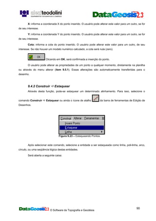 O Software da Topografia e Geodésia
90
X: informa a coordenada X do ponto inserido. O usuário pode alterar este valor para um outro, se for
de seu interesse.
Y: informa a coordenada Y do ponto inserido. O usuário pode alterar este valor para um outro, se for
de seu interesse.
Cota: informa a cota do ponto inserido. O usuário pode alterar este valor para um outro, de seu
interesse. Se não houver um modelo numérico calculado, a cota será nula (zero).
Clicando em OK, será confirmada a inserção do ponto.
O usuário pode alterar as propriedades de um ponto a qualquer momento, diretamente na planilha
ou através do menu alterar (item 9.5.1). Essas alterações são automaticamente transferidas para o
desenho.
9.4.2 Construir Estaquear
Através desta função, pode-se estaquear um determinado alinhamento. Para isso, selecione o
comando Construir Estaquear ou ainda o ícone de atalho da barra de ferramentas de Edição de
Desenhos.
Figura 9.23 – Estaqueando Pontos.
Após selecionar este comando, selecione a entidade a ser estaqueada como linha, poli-linha, arco,
círculo, ou uma seqüência lógica destas entidades.
Será aberta a seguinte caixa:
 