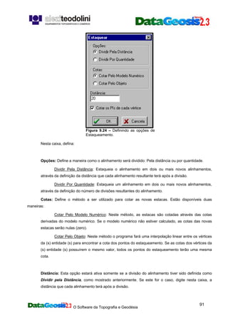 O Software da Topografia e Geodésia
91
Figura 9.24 – Definindo as opções de
Estaqueamento.
Nesta caixa, defina:
Opções: Define a maneira como o alinhamento será dividido: Pela distância ou por quantidade.
Dividir Pela Distância: Estaqueia o alinhamento em dois ou mais novos alinhamentos,
através da definição da distância que cada alinhamento resultante terá após a divisão.
Dividir Por Quantidade: Estaqueia um alinhamento em dois ou mais novos alinhamentos,
através da definição do número de divisões resultantes do alinhamento.
Cotas: Define o método a ser utilizado para cotar as novas estacas. Estão disponíveis duas
maneiras:
Cotar Pelo Modelo Numérico: Neste método, as estacas são cotadas através das cotas
derivadas do modelo numérico. Se o modelo numérico não estiver calculado, as cotas das novas
estacas serão nulas (zero).
Cotar Pelo Objeto: Neste método o programa fará uma interpolação linear entre os vértices
da (s) entidade (s) para encontrar a cota dos pontos do estaqueamento. Se as cotas dos vértices da
(s) entidade (s) possuírem o mesmo valor, todos os pontos do estaqueamento terão uma mesma
cota.
Distância: Esta opção estará ativa somente se a divisão do alinhamento tiver sido definida como
Dividir pela Distância, como mostrado anteriormente. Se este for o caso, digite nesta caixa, a
distância que cada alinhamento terá após a divisão.
 