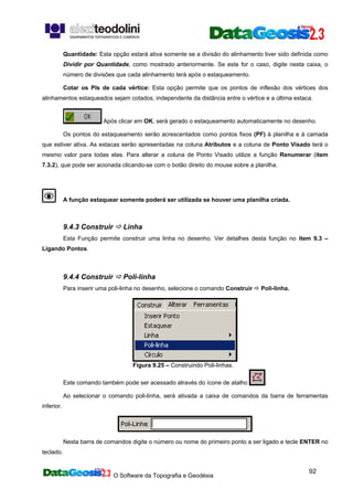 O Software da Topografia e Geodésia
92
Quantidade: Esta opção estará ativa somente se a divisão do alinhamento tiver sido definida como
Dividir por Quantidade, como mostrado anteriormente. Se este for o caso, digite nesta caixa, o
número de divisões que cada alinhamento terá após o estaqueamento.
Cotar os PIs de cada vértice: Esta opção permite que os pontos de inflexão dos vértices dos
alinhamentos estaqueados sejam cotados, independente da distância entre o vértice e a última estaca.
Após clicar em OK, será gerado o estaqueamento automaticamente no desenho.
Os pontos do estaqueamento serão acrescentados como pontos fixos (PF) à planilha e à camada
que estiver ativa. As estacas serão apresentadas na coluna Atributos e a coluna de Ponto Visado terá o
mesmo valor para todas elas. Para alterar a coluna de Ponto Visado utilize a função Renumerar (item
7.3.2), que pode ser acionada clicando-se com o botão direito do mouse sobre a planilha.
A função estaquear somente poderá ser utilizada se houver uma planilha criada.
9.4.3 Construir Linha
Esta Função permite construir uma linha no desenho. Ver detalhes desta função no item 9.3 –
Ligando Pontos.
9.4.4 Construir Poli-linha
Para inserir uma poli-linha no desenho, selecione o comando Construir Poli-linha.
Figura 9.25 – Construindo Poli-linhas.
Este comando também pode ser acessado através do ícone de atalho .
Ao selecionar o comando poli-linha, será ativada a caixa de comandos da barra de ferramentas
inferior.
Nesta barra de comandos digite o número ou nome do primeiro ponto a ser ligado e tecle ENTER no
teclado.
 