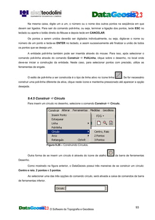 O Software da Topografia e Geodésia
93
Na mesma caixa, digite um a um, o número ou o nome dos outros pontos na seqüência em que
devem ser ligados. Para sair do comando poli-linha, ou seja, terminar a ligação dos pontos, tecle ESC no
teclado ou aperte o botão direito do Mouse e depois tecle em CANCELAR.
Os pontos a serem unidos deverão ser digitados individualmente, ou seja, digita-se o nome ou
número de um ponto e tecla-se ENTER no teclado, e assim sucessivamente até finalizar a união de todos
os pontos que se deseja unir.
A entidade poli-linha também pode ser inserida através do mouse. Para isso, após selecionar o
comando poli-linha através do comando Construir PoliLinha, clique sobre o desenho, no local onde
deve-se iniciar a construção da entidade. Neste caso, para selecionar pontos com precisão, utilize as
ferramentas de engate.
O estilo de poli-linha a ser construída é o tipo de linha ativo no ícone linha . Se for necessário
construir uma poli-linha diferente da ativa, clique neste ícone e mantenha pressionado até aparecer a opção
desejada.
9.4.5 Construir Círculo
Para inserir um círculo no desenho, selecione o comando Construir Círculo.
Figura 9.26 – Construindo Círculos.
Outra forma de se inserir um círculo é através do ícone de atalho da barra de ferramentas
Desenho.
Como mostrado na figura anterior, o DataGeosis possui três maneiras de se construir um círculo:
Centro e raio, 2 pontos e 3 pontos.
Ao selecionar uma das três opções do comando círculo, será ativada a caixa de comandos da barra
de ferramentas inferior.
 