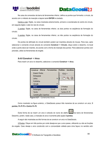 O Software da Topografia e Geodésia
94
Na caixa de comandos da barra de ferramentas inferior, defina os pontos que formarão o círculo, de
acordo com o método de inserção e depois tecle ENTER no teclado:
Centro e raio: Digite, na caixa mostrada anteriormente, primeiro a coordenada do centro do círculo,
em seguida digite o valor do raio do círculo;
2 pontos: Digite, na caixa de ferramentas inferior, os dois pontos na seqüência de formação do
círculo;
3 pontos: Digite, na caixa de ferramentas inferior, os três pontos na seqüência de formação do
círculo.
Os pontos de definição do círculo também podem ser inseridos através do mouse. Para isso, após
selecionar o comando círculo através do comando Construir Círculo, clique sobre o desenho, no local
onde o ponto deve ser inserido, de acordo com a forma de inserção dos pontos. Para selecionar pontos com
precisão, utilize as ferramentas de engate.
9.4.6 Construir Arco
Para inserir um arco no desenho, selecione o comando Construir Arco.
Figura 9.27 – Construindo Arcos.
Como mostrado na figura anterior, o DataGeosis possui três maneiras de se construir um arco: 3
pontos, Pc Pi Pt e Centro Pc Pt.
Outra forma de se inserir um arco é através do ícone de atalho da barra de ferramentas
Desenho, porém, neste caso, a inserção do arco é somente pela opção 3 pontos.
A seguir são mostradas as três formas de se construir um arco no DataGeosis.
3 Pontos: Clique em três pontos por onde deseja-se que o arco passe, utilizando ou não as funções
de engate. Caso deseje o arco construído com a concavidade voltada para cima faça-o no sentido anti-
 
