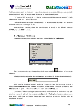 O Software da Topografia e Geodésia
95
horário, sendo começado da direita para a esquerda; caso deseje no sentido contrário, com a concavidade
voltada para baixo, faça-o no sentido horário começando da esquerda para a direita.
Pc Pi Pt: Entre com os pontos de Pc (Ponto de início de curva), Pi (Ponto de interseção) e Pt (Ponto
de término de curva) para a construção do arco.
Centro Pc Pt: Entre com o ponto central do arco, o Pc (Ponto de início de curva) e o Pt (Ponto de
término de curva) para a construção do arco.
Para desativar o comando, clique com o botão direito do mouse na tela gráfica e selecione
CANCELA ou tecle ESC no teclado.
9.4.7 Construir Retângulo
Para inserir um retângulo no desenho, selecione o comando Construir Retângulo.
Figura 9.28 – Construindo Retângulos.
Outra forma de se inserir um retângulo é através do ícone de atalho da barra de ferramentas
Desenho.
Ao selecionar o comando linha, será ativada a caixa de comandos da barra de ferramentas inferior.
Nesta barra de comandos, digite em seqüência, o número ou nome dos pontos que formarão o
retângulo e tecle ENTER no teclado. Para sair do comando, ou seja, terminar a formação do retângulo, tecle
ESC no teclado ou aperte o botão direito do Mouse e depois tecle em CANCELAR.
Os pontos que definem o retângulo também podem ser inseridos através do mouse. Para isso, após
selecionar o comando retângulo através do comando Construir Retângulo, clique sobre o desenho, no
local onde o ponto deve ser inserido. Neste caso, para selecionar pontos com precisão, utilize as
ferramentas de engate.
 