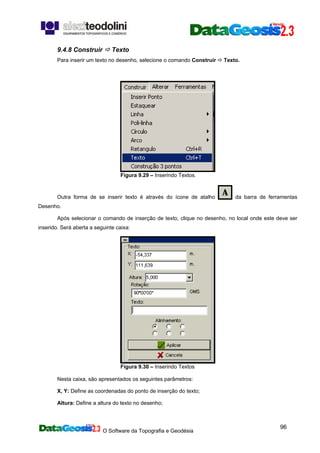O Software da Topografia e Geodésia
96
9.4.8 Construir Texto
Para inserir um texto no desenho, selecione o comando Construir Texto.
Figura 9.29 – Inserindo Textos.
Outra forma de se inserir texto é através do ícone de atalho da barra de ferramentas
Desenho.
Após selecionar o comando de inserção de texto, clique no desenho, no local onde este deve ser
inserido. Será aberta a seguinte caixa:
Figura 9.30 – Inserindo Textos
Nesta caixa, são apresentados os seguintes parâmetros:
X, Y: Define as coordenadas do ponto de inserção do texto;
Altura: Define a altura do texto no desenho;
 