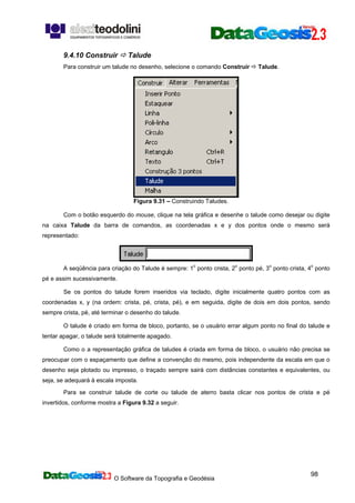 O Software da Topografia e Geodésia
98
9.4.10 Construir Talude
Para construir um talude no desenho, selecione o comando Construir Talude.
Figura 9.31 – Construindo Taludes.
Com o botão esquerdo do mouse, clique na tela gráfica e desenhe o talude como desejar ou digite
na caixa Talude da barra de comandos, as coordenadas x e y dos pontos onde o mesmo será
representado:
A seqüência para criação do Talude é sempre: 1o
ponto crista, 2o
ponto pé, 3o
ponto crista, 4o
ponto
pé e assim sucessivamente.
Se os pontos do talude forem inseridos via teclado, digite inicialmente quatro pontos com as
coordenadas x, y (na ordem: crista, pé, crista, pé), e em seguida, digite de dois em dois pontos, sendo
sempre crista, pé, até terminar o desenho do talude.
O talude é criado em forma de bloco, portanto, se o usuário errar algum ponto no final do talude e
tentar apagar, o talude será totalmente apagado.
Como o a representação gráfica de taludes é criada em forma de bloco, o usuário não precisa se
preocupar com o espaçamento que define a convenção do mesmo, pois independente da escala em que o
desenho seja plotado ou impresso, o traçado sempre sairá com distâncias constantes e equivalentes, ou
seja, se adequará à escala imposta.
Para se construir talude de corte ou talude de aterro basta clicar nos pontos de crista e pé
invertidos, conforme mostra a Figura 9.32 a seguir.
 