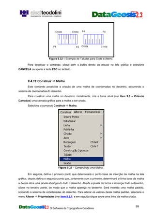 O Software da Topografia e Geodésia
99
Figura 9.32 – Exemplo de Taludes para Corte e Aterro.
Para desativar o comando, clique com o botão direito do mouse na tela gráfica e selecione
CANCELA ou aperte a tecla ESC no teclado.
9.4.11 Construir Malha
Este comando possibilita a criação de uma malha de coordenadas no desenho, assumindo o
sistema de coordenadas do desenho.
Para construir uma malha no desenho, inicialmente, crie e torne atual (ver item 9.1 – Criando
Camadas) uma camada gráfica para a malha a ser criada.
Selecione o comando Construir Malha.
Figura 9.33 – Construindo uma Malha.
Em seguida, defina o primeiro ponto que determinará o ponto base de inserção da malha na tela
gráfica, depois defina o segundo ponto que, juntamente com o primeiro, determinará a linha base da malha
e depois abra uma janela abrangendo todo o desenho. Aberta a janela de forma a abranger todo o desenho,
clique no terceiro ponto, de modo que a malha apareça no desenho. Será inserida uma malha padrão,
contendo o sistema de coordenadas do desenho. Para alterar os valores desta malha padrão, selecione o
menu Alterar Propriedades (ver item 9.5.1) e em seguida clique sobre uma linha da malha criada.
 