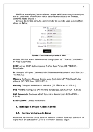 9
Modifique as configurações de rede nos campos exibidos no navegador web para
que a Controladora IP-Wide Duas Portas se torne um dispositivo em sua rede,
conforme mostra a figura 4.
Em caso de dúvidas, consulte o administrador de sua rede. Logo após modificar,
clique em Salvar.
Figura 4 - Campos de configurações de Rede
Os itens descritos abaixo determinam as configurações de TCP/IP da Controladora
IP-Wide Duas Portas.
DHCP: Ativa o DHCP da Controladora IP-Wide Duas Portas. (DE FÁBRICA –
Desativado).
IP: Configura o IP que a Controladora IP-Wide Duas Portas utilizará. (DE FÁBRICA –
192.168.0.2).
Máscara: Configura a Máscara de rede que a Controladora IP-Wide Duas Portas
utilizará. (DE FÁBRICA – 255.255.255.0).
Gateway: Configura o Gateway da rede local. (DE FÁBRICA –192.168.0.1)
DNS Primário: Configura o DNS Primário da rede local. (DE FÁBRICA – 8.8.8.8).
DNS Secundário: Configura o DNS Secundário da rede local. (DE FÁBRICA –
8.8.4.4).
Endereço MAC: Gerado internamente.
6. Instalação Software Access Control
6.1. Servidor de banco de dados
O servidor de banco de dados deve ser instalado primeiro. Para isso, basta dar um
duplo clique em SetupServer1.0.exe e executar os passos a seguir:
 