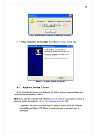 12
Figura 9 - Mensagem do banco de dados em execução
5 Finalize o processo de instalação clicando em concluir (figura 10).
Figura 10 – Janela final de instalação
6.2. Software Access Control
Após a instalação do servidor de banco de dados, siga os passos abaixo para
instalar o Software Access Control.
OBS: Para o funcionamento do Software Access Control é necessário a instalar a
Máquina Virtual Java disponível em http://www.java.com/pt_BR/ .
1 O primeiro passo do instalador apenas exibe a versão atual do Software
Access Control (figura 11). Clique em avançar para prosseguir com a
instalação.
 