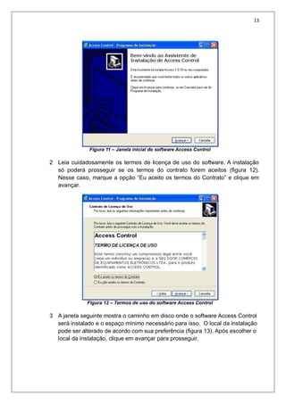 13
Figura 11 – Janela inicial do software Access Control
2 Leia cuidadosamente os termos de licença de uso do software. A instalação
só poderá prosseguir se os termos do contrato forem aceitos (figura 12).
Nesse caso, marque a opção “Eu aceito os termos do Contrato” e clique em
avançar.
Figura 12 – Termos de uso do software Access Control
3 A janela seguinte mostra o caminho em disco onde o software Access Control
será instalado e o espaço mínimo necessário para isso. O local da instalação
pode ser alterado de acordo com sua preferência (figura 13). Após escolher o
local da instalação, clique em avançar para prosseguir.
 