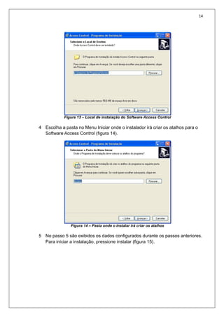 14
Figura 13 – Local de instalação do Software Access Control
4 Escolha a pasta no Menu Iniciar onde o instalador irá criar os atalhos para o
Software Access Control (figura 14).
Figura 14 – Pasta onde o instalar irá criar os atalhos
5 No passo 5 são exibidos os dados configurados durante os passos anteriores.
Para iniciar a instalação, pressione instalar (figura 15).
 