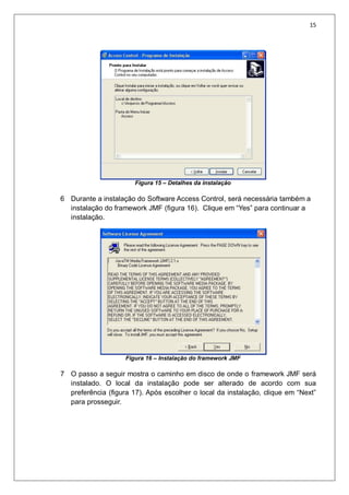 15
Figura 15 – Detalhes da instalação
6 Durante a instalação do Software Access Control, será necessária também a
instalação do framework JMF (figura 16). Clique em “Yes” para continuar a
instalação.
Figura 16 – Instalação do framework JMF
7 O passo a seguir mostra o caminho em disco de onde o framework JMF será
instalado. O local da instalação pode ser alterado de acordo com sua
preferência (figura 17). Após escolher o local da instalação, clique em “Next”
para prosseguir.
 