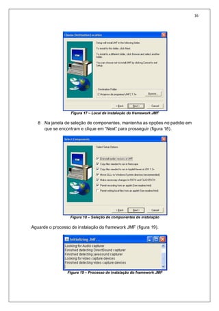 16
Figura 17 – Local de instalação do framework JMF
8 Na janela de seleção de componentes, mantenha as opções no padrão em
que se encontram e clique em “Next” para prosseguir (figura 18).
Figura 18 – Seleção de componentes de instalação
Aguarde o processo de instalação do framework JMF (figura 19).
Figura 19 – Processo de instalação do framework JMF
 