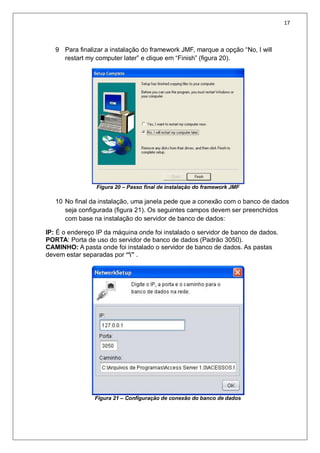 17
9 Para finalizar a instalação do framework JMF, marque a opção “No, I will
restart my computer later” e clique em “Finish” (figura 20).
Figura 20 – Passo final de instalação do framework JMF
10 No final da instalação, uma janela pede que a conexão com o banco de dados
seja configurada (figura 21). Os seguintes campos devem ser preenchidos
com base na instalação do servidor de banco de dados:
IP: É o endereço IP da máquina onde foi instalado o servidor de banco de dados.
PORTA: Porta de uso do servidor de banco de dados (Padrão 3050).
CAMINHO: A pasta onde foi instalado o servidor de banco de dados. As pastas
devem estar separadas por “” .
Figura 21 – Configuração de conexão do banco de dados
 