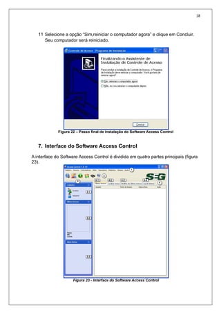 18
11 Selecione a opção “Sim,reiniciar o computador agora” e clique em Concluir.
Seu computador será reiniciado.
Figura 22 – Passo final de instalação do Software Access Control
7. Interface do Software Access Control
A interface do Software Access Control é dividida em quatro partes principais (figura
23).
Figura 23 - Interface do Software Access Control
 