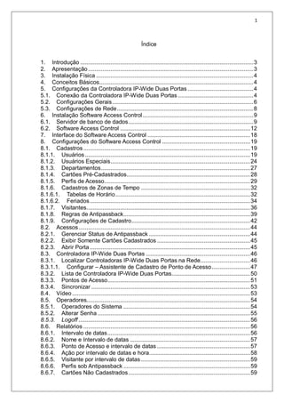 1
Índice
1. Introdução ............................................................................................................3
2. Apresentação .......................................................................................................3
3. Instalação Física ..................................................................................................4
4. Conceitos Básicos................................................................................................4
5. Configurações da Controladora IP-Wide Duas Portas .........................................4
5.1. Conexão da Controladora IP-Wide Duas Portas ...............................................4
5.2. Configurações Gerais........................................................................................6
5.3. Configurações de Rede.....................................................................................8
6. Instalação Software Access Control.....................................................................9
6.1. Servidor de banco de dados..............................................................................9
6.2. Software Access Control .................................................................................12
7. Interface do Software Access Control ................................................................18
8. Configurações do Software Access Control .......................................................19
8.1. Cadastros........................................................................................................19
8.1.1. Usuários.......................................................................................................19
8.1.2. Usuários Especiais.......................................................................................24
8.1.3. Departamentos.............................................................................................27
8.1.4. Cartões Pré-Cadastrados.............................................................................28
8.1.5. Perfis de Acesso...........................................................................................29
8.1.6. Cadastros de Zonas de Tempo ....................................................................32
8.1.6.1. Tabelas de Horário....................................................................................32
8.1.6.2. Feriados....................................................................................................34
8.1.7. Visitantes......................................................................................................36
8.1.8. Regras de Antipassback...............................................................................39
8.1.9. Configurações de Cadastro..........................................................................42
8.2. Acessos...........................................................................................................44
8.2.1. Gerenciar Status de Antipassback ...............................................................44
8.2.2. Exibir Somente Cartões Cadastrados ..........................................................45
8.2.3. Abrir Porta ....................................................................................................45
8.3. Controladora IP-Wide Duas Portas .................................................................46
8.3.1. Localizar Controladoras IP-Wide Duas Portas na Rede...............................46
8.3.1.1. Configurar – Assistente de Cadastro de Ponto de Acesso........................47
8.3.2. Lista de Controladora IP-Wide Duas Portas.................................................50
8.3.3. Pontos de Acesso.........................................................................................51
8.3.4. Sincronizar ...................................................................................................53
8.4. Vídeo...............................................................................................................53
8.5. Operadores......................................................................................................54
8.5.1. Operadores do Sistema ...............................................................................54
8.5.2. Alterar Senha ...............................................................................................55
8.5.3. Logoff ...........................................................................................................56
8.6. Relatórios ........................................................................................................56
8.6.1. Intervalo de datas.........................................................................................56
8.6.2. Nome e Intervalo de datas ...........................................................................57
8.6.3. Ponto de Acesso e intervalo de datas ..........................................................57
8.6.4. Ação por intervalo de datas e hora...............................................................58
8.6.5. Visitante por intervalo de datas ....................................................................59
8.6.6. Perfis sob Antipassback ...............................................................................59
8.6.7. Cartões Não Cadastrados............................................................................59
 