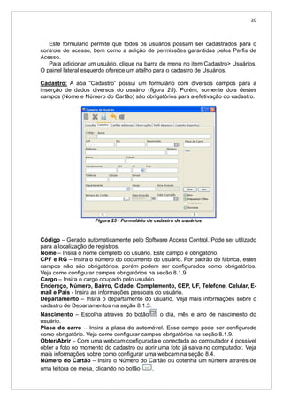 20
Este formulário permite que todos os usuários possam ser cadastrados para o
controle de acesso, bem como a adição de permissões garantidas pelos Perfis de
Acesso.
Para adicionar um usuário, clique na barra de menu no item Cadastro> Usuários.
O painel lateral esquerdo oferece um atalho para o cadastro de Usuários.
Cadastro: A aba “Cadastro” possui um formulário com diversos campos para a
inserção de dados diversos do usuário (figura 25). Porém, somente dois destes
campos (Nome e Número do Cartão) são obrigatórios para a efetivação do cadastro.
Figura 25 - Formulário de cadastro de usuários
Código – Gerado automaticamente pelo Software Access Control. Pode ser utilizado
para a localização de registros.
Nome – Insira o nome completo do usuário. Este campo é obrigatório.
CPF e RG – Insira o número do documento do usuário. Por padrão de fábrica, estes
campos não são obrigatórios, porém podem ser configurados como obrigatórios.
Veja como configurar campos obrigatórios na seção 8.1.9.
Cargo – Insira o cargo ocupado pelo usuário.
Endereço, Número, Bairro, Cidade, Complemento, CEP, UF, Telefone, Celular, E-
mail e País - Insira as informações pessoais do usuário.
Departamento – Insira o departamento do usuário. Veja mais informações sobre o
cadastro de Departamentos na seção 8.1.3.
Nascimento – Escolha através do botão o dia, mês e ano de nascimento do
usuário.
Placa do carro – Insira a placa do automóvel. Esse campo pode ser configurado
como obrigatório. Veja como configurar campos obrigatórios na seção 8.1.9.
Obter/Abrir – Com uma webcam configurada e conectada ao computador é possível
obter a foto no momento do cadastro ou abrir uma foto já salva no computador. Veja
mais informações sobre como configurar uma webcam na seção 8.4.
Número do Cartão – Insira o Número do Cartão ou obtenha um número através de
uma leitora de mesa, clicando no botão .
 