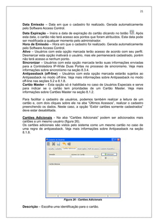 21
Data Emissão – Data em que o cadastro foi realizado. Gerada automaticamente
pelo Software Access Control.
Data Expiração – Insira a data de expiração do cartão clicando no botão . Após
esta data, o cartão não terá acesso aos pontos que foram atribuídos. Esta data pode
ser modificada a qualquer momento pelo administrador.
Hora de Emissão – Hora em que o cadastro foi realizado. Gerada automaticamente
pelo Software Access Control.
Ativo – Usuários com esta opção marcada terão acesso de acordo com seu perfil.
Desmarcar esta opção inativará o usuário, mas ele permanecerá cadastrado, porém
não terá acesso a nenhum ponto.
Sincronizar – Usuários com esta opção marcada terão suas informações enviadas
para a Controladora IP-Wide Duas Portas no processo de sincronismo. Veja mais
informações sobre sincronismo na seção 8.3.4.
Antipassback (off-line) – Usuários com esta opção marcada estarão sujeitos ao
Antipassback no modo off-line. Veja mais informações sobre Antipassback no modo
off-line nas seções 5.2 e 8.1.8.
Cartão Master – Esta opção só é habilitada no caso de Usuários Especiais e serve
para indicar se o cartão tem prioridades de um Cartão Master. Veja mais
informações sobre Cartões Master na seção 8.1.2.
Para facilitar o cadastro de usuários, podemos também realizar a leitura de um
cartão e, com dois cliques sobre ele na aba “Últimos Acessos”, realizar o cadastro
preenchendo os dados. Neste caso, a opção “Exibir cartões somente cadastrados”
deve estar desabilitada.
Cartões Adicionais - Na aba “Cartões Adicionais” podem ser adicionados mais
cartões a um mesmo usuário (figura 26).
Os cartões adicionais são vistos pelo sistema como um mesmo cartão no caso de
uma regra de antipassback. Veja mais informações sobre Antipassback na seção
8.1.8.
Figura 26 - Cartões Adicionais
Descrição – Escolha uma identificação para o cartão.
 