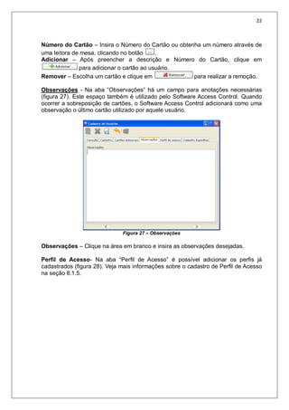 22
Número do Cartão – Insira o Número do Cartão ou obtenha um número através de
uma leitora de mesa, clicando no botão .
Adicionar – Após preencher a descrição e Número do Cartão, clique em
para adicionar o cartão ao usuário.
Remover – Escolha um cartão e clique em para realizar a remoção.
Observações - Na aba “Observações” há um campo para anotações necessárias
(figura 27). Este espaço também é utilizado pelo Software Access Control. Quando
ocorrer a sobreposição de cartões, o Software Access Control adicionará como uma
observação o último cartão utilizado por aquele usuário.
Figura 27 – Observações
Observações – Clique na área em branco e insira as observações desejadas.
Perfil de Acesso- Na aba “Perfil de Acesso” é possível adicionar os perfis já
cadastrados (figura 28). Veja mais informações sobre o cadastro de Perfil de Acesso
na seção 8.1.5.
 