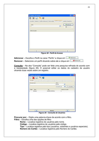 23
Figura 28 - Perfil de Acesso
Adicionar – Escolha o Perfil na caixa “Perfis” e clique em .
Remover – Selecione um perfil clicando sobre ele e clique em .
Consulta – Na aba “Consulta” pode ser feita uma pesquisa refinada de acordo com
a necessidade (figura 29). É possível editar os dados do cadastro de usuário
clicando duas vezes sobre um registro.
Figura 29 – Consulta de Usuários
Procurar por: - Digite uma palavra-chave de acordo com o filtro.
Filtro: - Escolha uma das opções de filtro:
Nome – Localiza registros de usuários pelo nome.
Código – Localiza registros de usuários pelo código.
Tipo – Localiza registros pelo tipo (usuários, visitantes e usuários especiais).
Número do Cartão – Localiza registros pelo Número do Cartão.
 