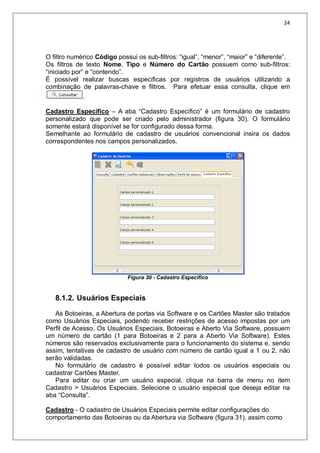 24
O filtro numérico Código possui os sub-filtros: “igual”, “menor”, “maior” e “diferente”.
Os filtros de texto Nome, Tipo e Número do Cartão possuem como sub-filtros:
“iniciado por” e “contendo”.
É possível realizar buscas específicas por registros de usuários utilizando a
combinação de palavras-chave e filtros. Para efetuar essa consulta, clique em
.
Cadastro Específico – A aba “Cadastro Específico” é um formulário de cadastro
personalizado que pode ser criado pelo administrador (figura 30). O formulário
somente estará disponível se for configurado dessa forma.
Semelhante ao formulário de cadastro de usuários convencional insira os dados
correspondentes nos campos personalizados.
Figura 30 - Cadastro Específico
8.1.2. Usuários Especiais
As Botoeiras, a Abertura de portas via Software e os Cartões Master são tratados
como Usuários Especiais, podendo receber restrições de acesso impostas por um
Perfil de Acesso. Os Usuários Especiais, Botoeiras e Aberto Via Software, possuem
um número de cartão (1 para Botoeiras e 2 para a Aberto Via Software). Estes
números são reservados exclusivamente para o funcionamento do sistema e, sendo
assim, tentativas de cadastro de usuário com número de cartão igual a 1 ou 2, não
serão validadas.
No formulário de cadastro é possível editar todos os usuários especiais ou
cadastrar Cartões Master.
Para editar ou criar um usuário especial, clique na barra de menu no item
Cadastro > Usuários Especiais. Selecione o usuário especial que deseja editar na
aba “Consulta”.
Cadastro - O cadastro de Usuários Especiais permite editar configurações do
comportamento das Botoeiras ou da Abertura via Software (figura 31), assim como
 