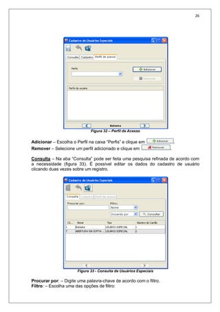 26
Figura 32 – Perfil de Acesso
Adicionar – Escolha o Perfil na caixa “Perfis” e clique em .
Remover – Selecione um perfil adicionado e clique em .
Consulta – Na aba “Consulta” pode ser feita uma pesquisa refinada de acordo com
a necessidade (figura 33). É possível editar os dados do cadastro de usuário
clicando duas vezes sobre um registro.
Figura 33 - Consulta de Usuários Especiais
Procurar por: – Digite uma palavra-chave de acordo com o filtro.
Filtro: – Escolha uma das opções de filtro:
 