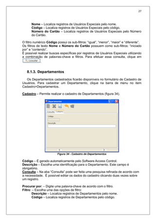 27
Nome – Localiza registros de Usuários Especiais pelo nome.
Código – Localiza registros de Usuários Especiais pelo código.
Número do Cartão – Localiza registros de Usuários Especiais pelo Número
do Cartão.
O filtro numérico Código possui os sub-filtros: “igual”, “menor”, “maior” e “diferente”.
Os filtros de texto Nome e Número do Cartão possuem como sub-filtros: “iniciado
por” e “contendo”.
É possível realizar buscas específicas por registros de Usuários Especiais utilizando
a combinação de palavras-chave e filtros. Para efetuar essa consulta, clique em
.
8.1.3. Departamentos
Os Departamentos cadastrados ficarão disponíveis no formulário de Cadastro de
Usuários. Para cadastrar um Departamento, clique na barra de menu no item
Cadastro>Departamentos.
Cadastro – Permite realizar o cadastro de Departamentos (figura 34).
Figura 34 - Cadastro de Departamentos
Código – É gerado automaticamente pelo Software Access Control.
Descrição – Escolha uma identificação para o Departamento. Este campo é
obrigatório.
Consulta – Na aba “Consulta” pode ser feita uma pesquisa refinada de acordo com
a necessidade. É possível editar os dados do cadastro clicando duas vezes sobre
um registro.
Procurar por: – Digite uma palavra-chave de acordo com o filtro.
Filtro: – Escolha uma das opções de filtro:
Descrição – Localiza registros de Departamentos pelo nome.
Código – Localiza registros de Departamentos pelo código.
 