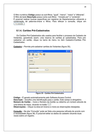 28
O filtro numérico Código possui os sub-filtros: “igual”, “menor”, “maior” e “diferente”.
O filtro de texto Descrição possui como sub-filtros : “iniciado por” e “contendo”.
É possível realizar buscas específicas por registros de Departamentos utilizando a
combinação de palavras-chave e filtros. Para efetuar a consulta, clique em
.
8.1.4. Cartões Pré-Cadastrados
Os Cartões Pré-Cadastrados são usados para facilitar o processo de Cadastro de
Visitantes, garantindo assim, uma reserva de cartões já cadastrados. Para pré-
cadastrar um cartão, clique na barra de menu no item Cadastro>Cartões Pré-
Cadastrados.
Cadastro – Permite pré-cadastrar cartões de Visitantes (figura 35).
Figura 35 – Cartões Pré-Cadastrados
Código – É gerado automaticamente pelo Software Access Control.
Descrição – Escolha uma identificação para o cartão. Este campo é obrigatório.
Número do Cartão – Insira o Número do Cartão ou obtenha um número através de
uma leitora de mesa, clicando no botão .
Observações – Clique na área em branco e insira as observações desejadas.
Consulta – Na aba “Consulta” pode ser feita uma pesquisa refinada de acordo com
a necessidade (figura 36). É possível editar os dados do cadastro clicando duas
vezes sobre um registro.
 