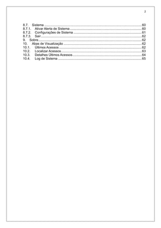 2
8.7. Sistema ...........................................................................................................60
8.7.1. Ativar Alerta de Sistema ...............................................................................60
8.7.2. Configurações de Sistema ...........................................................................61
8.7.3. Sair...............................................................................................................62
9. Sobre..................................................................................................................62
10. Abas de Visualização ......................................................................................62
10.1. Últimos Acessos...........................................................................................62
10.2. Localizar Acessos.........................................................................................63
10.3. Detalhes Últimos Acessos............................................................................64
10.4. Log de Sistema ............................................................................................65
 