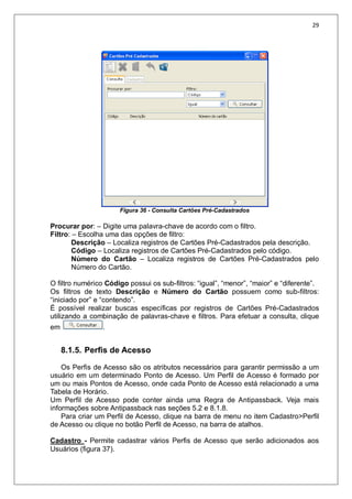 29
Figura 36 - Consulta Cartões Pré-Cadastrados
Procurar por: – Digite uma palavra-chave de acordo com o filtro.
Filtro: – Escolha uma das opções de filtro:
Descrição – Localiza registros de Cartões Pré-Cadastrados pela descrição.
Código – Localiza registros de Cartões Pré-Cadastrados pelo código.
Número do Cartão – Localiza registros de Cartões Pré-Cadastrados pelo
Número do Cartão.
O filtro numérico Código possui os sub-filtros: “igual”, “menor”, “maior” e “diferente”.
Os filtros de texto Descrição e Número do Cartão possuem como sub-filtros:
“iniciado por” e “contendo”.
É possível realizar buscas específicas por registros de Cartões Pré-Cadastrados
utilizando a combinação de palavras-chave e filtros. Para efetuar a consulta, clique
em .
8.1.5. Perfis de Acesso
Os Perfis de Acesso são os atributos necessários para garantir permissão a um
usuário em um determinado Ponto de Acesso. Um Perfil de Acesso é formado por
um ou mais Pontos de Acesso, onde cada Ponto de Acesso está relacionado a uma
Tabela de Horário.
Um Perfil de Acesso pode conter ainda uma Regra de Antipassback. Veja mais
informações sobre Antipassback nas seções 5.2 e 8.1.8.
Para criar um Perfil de Acesso, clique na barra de menu no item Cadastro>Perfil
de Acesso ou clique no botão Perfil de Acesso, na barra de atalhos.
Cadastro - Permite cadastrar vários Perfis de Acesso que serão adicionados aos
Usuários (figura 37).
 
