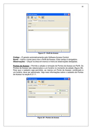 30
Figura 37 - Perfil de Acesso
Código – É gerado automaticamente pelo Software Access Control.
Nome – Insira o nome para criar o Perfil de Acesso. Este campo é obrigatório.
Observações – Clique na área em branco e insira as observações desejadas.
Pontos de Acesso – Permite a adição e remoção de Pontos de Acesso ao Perfil. Os
Pontos de Acesso são relacionados a um horário no momento da adição (figura 38).
Para que o cadastro seja permitido, ao menos um Ponto de Acesso, combinado a
um horário, deve ser adicionado. Veja mais informações sobre o cadastro de Pontos
de Acesso na seção 8.3.1.1.
Figura 38 - Pontos de Acesso
 